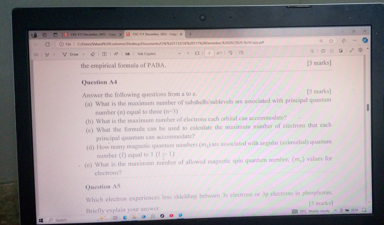 CHE 111 December, 2022 - Copy. X CHE 111 December, 2022 - Copy X 
File C:/Users/Valued%20Customer/Desktop/Documents/CHE%20111/CHE%20111%20December,%202022%20-%20Copy.pdf 
Draw T A* a Ask Copilot +   3 of 7 
the empirical formula of PABA. 
[5 marks] 
Question A4 
Answer the following questions from a to e. [5 marks] 
(a) What is the maximum number of subshells/sublevels are associated with principal quantum 
number (n) equal to three (n=3)
(b) What is the maximum number of electrons each orbital can accommodate? 
(c) What the formula can be used to calculate the maximum number of electrons that each 
principal quantum can accommodate? 
(d) How many magnetic quantum numbers (m_l) are associated with angular (azimuthal) quantum 
number (l) equal to 1(l=1)
(e) What is the maximum number of allowed magnetic spin quantum number, (m_s) values for 
electrons? 
Question A5 
Which electron experiences less shielding between 3s electrons or 3p electrons in phosphorus. 
[5 marks] 
Briefly explain your answer. 03:34 
19°C Mostly cloudy 
Search