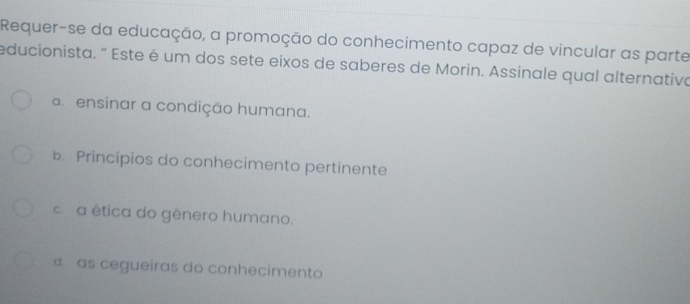 Requer-se da educação, a promoção do conhecimento capaz de vincular as parte
educionista. " Este é um dos sete eixos de saberes de Morin. Assinale qual alternativa
a ensinar a condição humana.
b Princípios do conhecimento pertinente
c. a ética do gênero humano.
d as cegueiras do conhecimento