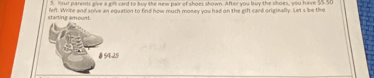 Your parents give a gift card to buy the new pair of shoes shown. After you buy the shoes, you have $5.50
left. Write and solve an equation to find how much money you had on the gift card originally. Let s be the 
starting amount.