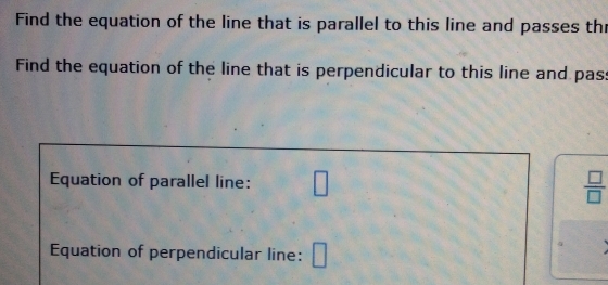 Find the equation of the line that is parallel to this line and passes th 
Find the equation of the line that is perpendicular to this line and pas: 
Equation of parallel line: □  □ /□  
Equation of perpendicular line: □