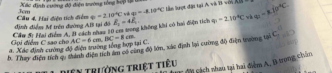 Xác định cường độ điện trường tổng hợp lại t 
Câu 4. Hai điện tích điểm q_1=2.10^(-6)C và q_2=-8.10^(-6)C lần lượt đặt tại A và B với
AB=a
3cm
Câu 5: Hai điểm A, B cách nhau 10 cm trong không khí có hai điện tích q_1=2.10^(-8)C và q_2=8.10^(-8)C. 
định điểm M trên đường AB tại đó vector E_2=4vector E_1. 
Gọi điểm C sao cho AC=6cm, BC=8cm. 
a. Xác định cường độ điện trường tổng hợp tại C. 
b. Thay điện tích q1 thành điện tích âm có cùng độ lớn, xác định lại cường độ điện trường tại C 
c đ h nhau tại hai điểm A, B trong chân 
miên trường triệt tiêu