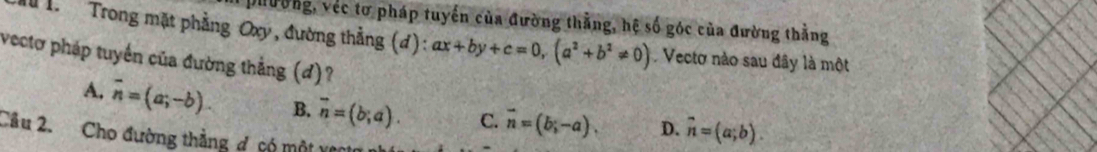 Dưường, véc tơ pháp tuyến của đường thằng, hệ số góc của đường thằng
T T Trong mặt phẳng Oxy, đường thẳng (đ): ax+by+c=0, (a^2+b^2!= 0) Vectơ nào sau đây là một
vectơ pháp tuyển của đường thẳng (đ)?
A. overline n=(a;-b). B. vector n=(b;a). C. vector n=(b;-a), D. hat n=(a;b). 
Câu 2. Cho đường thẳng g, só một và