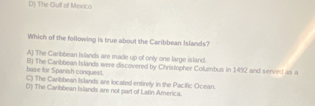 D) The Gulf of Mexico
Which of the following is true about the Caribbean Islands?
A) The Caribbean Islands are made up of only one large island.
B) The Caribbean Islands were discovered by Christopher Columbus in 1492 and served as a
base for Spanish conquest.
C) The Caribbean Islands are located entirely in the Pacific Ocean.
D) The Caribbean Islands are not part of Latin America.