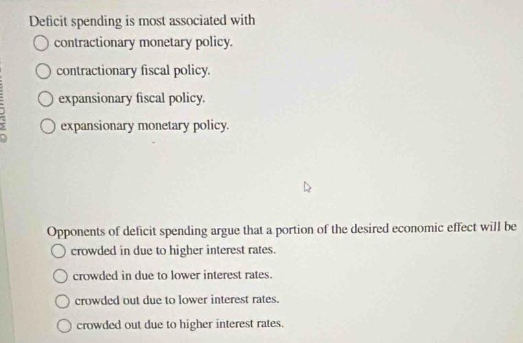 Deficit spending is most associated with
contractionary monetary policy.
contractionary fiscal policy.
expansionary fiscal policy.
expansionary monetary policy.
Opponents of deficit spending argue that a portion of the desired economic effect will be
crowded in due to higher interest rates.
crowded in due to lower interest rates.
crowded out due to lower interest rates.
crowded out due to higher interest rates.