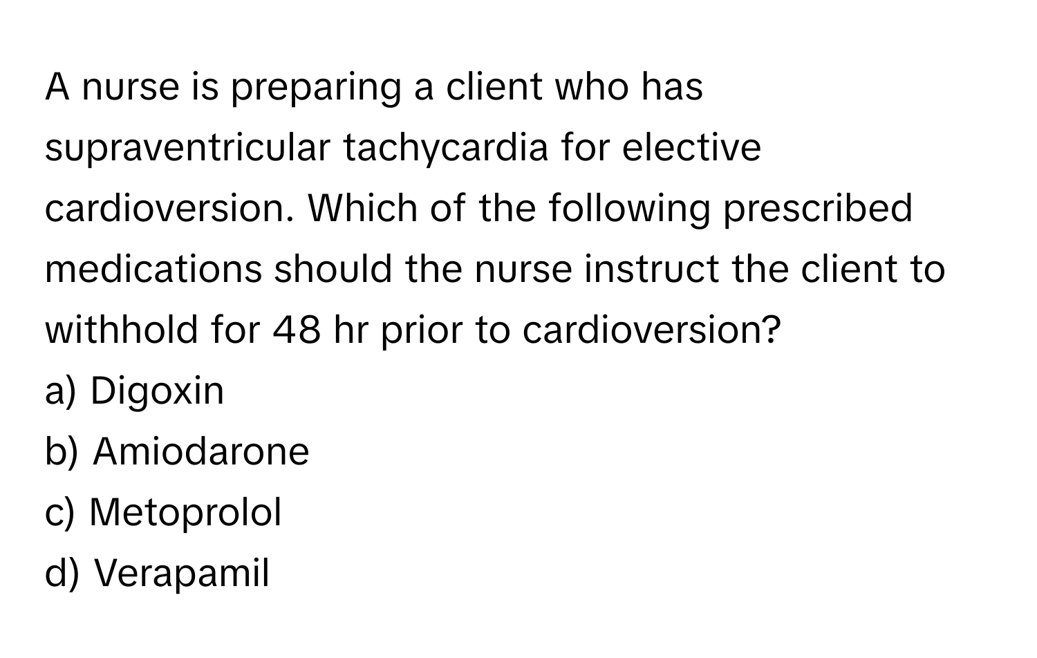 A nurse is preparing a client who has supraventricular tachycardia for elective cardioversion. Which of the following prescribed medications should the nurse instruct the client to withhold for 48 hr prior to cardioversion?

a) Digoxin 
b) Amiodarone 
c) Metoprolol 
d) Verapamil