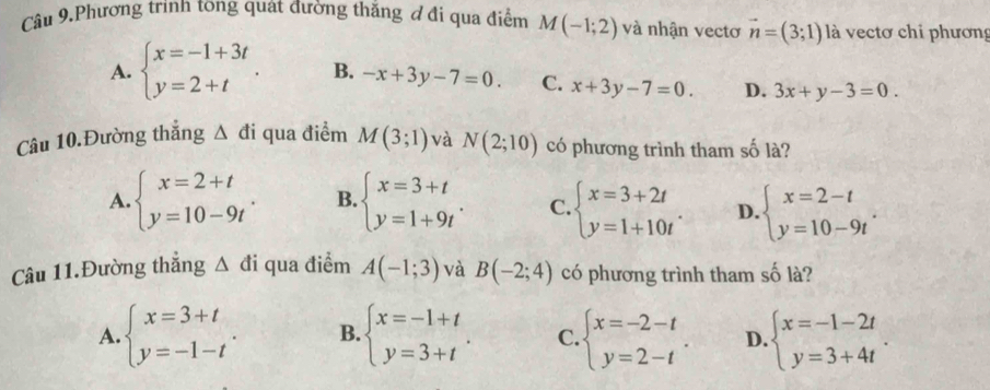 Câu 9,Phương trình tong quát đường thắng đ đi qua điểm M(-1;2) và nhận vectơ vector n=(3;1) là vectơ chi phương
A. beginarrayl x=-1+3t y=2+tendarray.. B. -x+3y-7=0. C. x+3y-7=0. D. 3x+y-3=0. 
Câu 10.Đường thẳng △ di qua điểm M(3;1) và N(2;10) có phương trình tham số là?
A. beginarrayl x=2+t y=10-9tendarray.. B. beginarrayl x=3+t y=1+9tendarray.. C. beginarrayl x=3+2t y=1+10tendarray.. D. beginarrayl x=2-t y=10-9tendarray.. 
Câu 11.Đường thẳng △ di qua điểm A(-1;3) và B(-2;4) có phương trình tham số là?
A. beginarrayl x=3+t y=-1-tendarray.. B. beginarrayl x=-1+t y=3+tendarray.. C. beginarrayl x=-2-t y=2-tendarray.. D. beginarrayl x=-1-2t y=3+4tendarray..