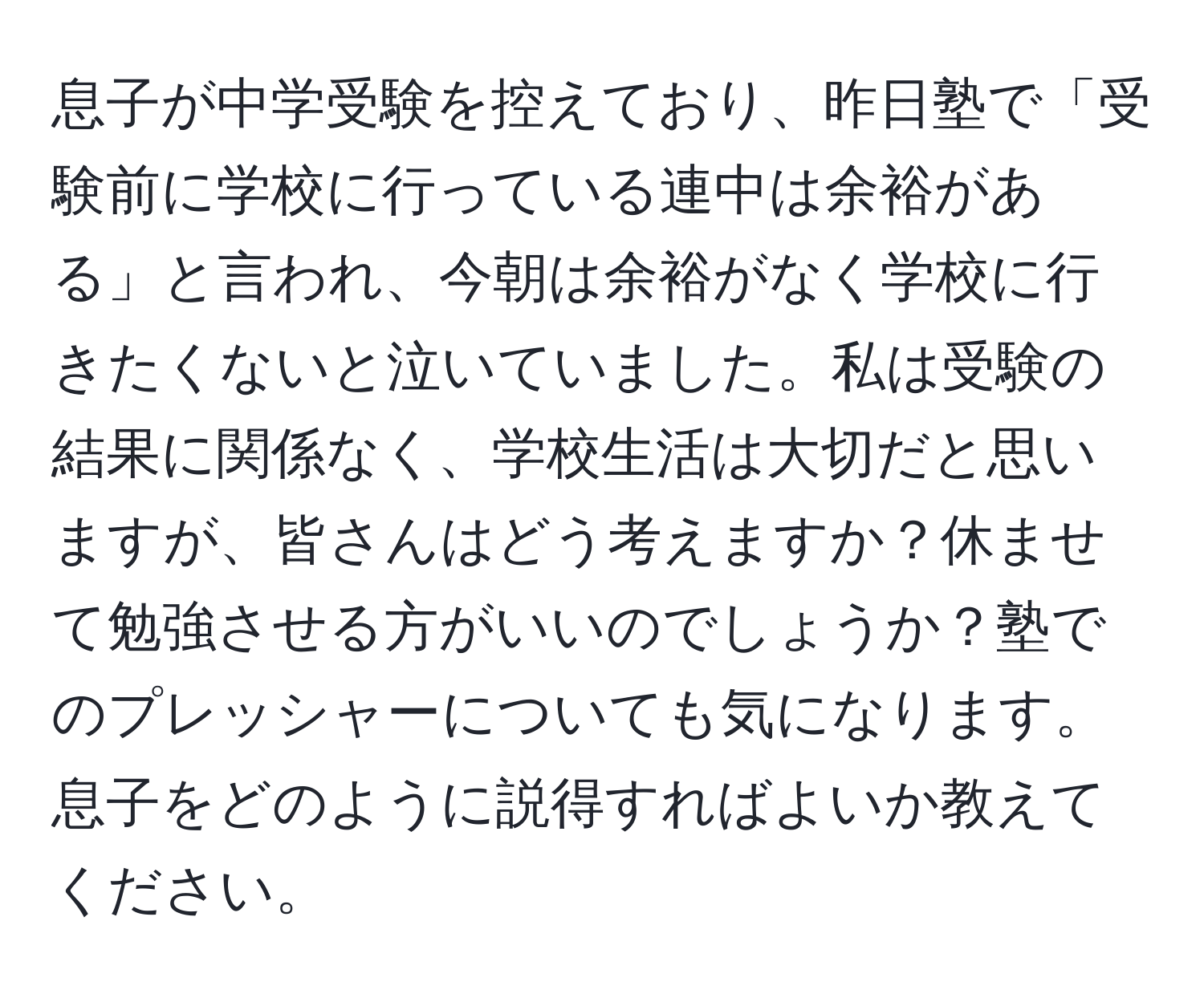 息子が中学受験を控えており、昨日塾で「受験前に学校に行っている連中は余裕がある」と言われ、今朝は余裕がなく学校に行きたくないと泣いていました。私は受験の結果に関係なく、学校生活は大切だと思いますが、皆さんはどう考えますか？休ませて勉強させる方がいいのでしょうか？塾でのプレッシャーについても気になります。息子をどのように説得すればよいか教えてください。