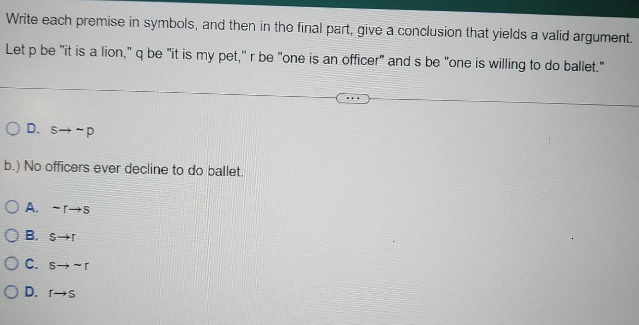 Write each premise in symbols, and then in the final part, give a conclusion that yields a valid argument.
Let p be "it is a lion," q be "it is my pet," r be "one is an officer" and s be "one is willing to do ballet."
D. sto sim p
b.) No officers ever decline to do ballet.
A. sim rto s
B. Sto r
C. Sto sim r
D. rto s