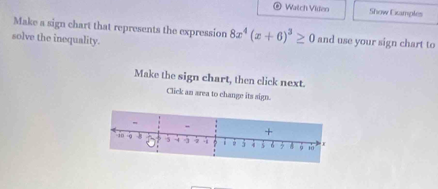 Watch Video Show Camples 
Make a sign chart that represents the expression 8x^4(x+6)^3≥ 0 and use your sign chart to 
solve the inequality. 
Make the sign chart, then click next. 
Click an area to change its sign.