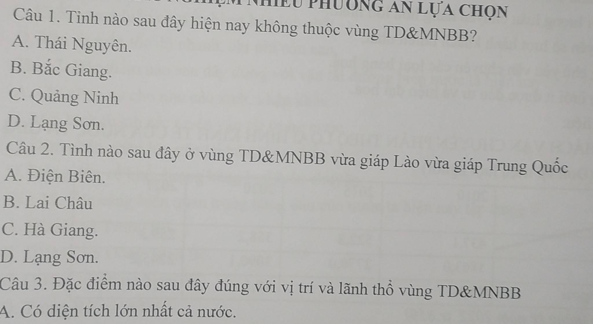 Lu phương an lựa chọn
Câu 1. Tỉnh nào sau đây hiện nay không thuộc vùng TD& MNBB?
A. Thái Nguyên.
B. Bắc Giang.
C. Quảng Ninh
D. Lạng Sơn.
Câu 2. Tình nào sau đây ở vùng TD& MNBB vừa giáp Lào vừa giáp Trung Quốc
A. Điện Biên.
B. Lai Châu
C. Hà Giang.
D. Lạng Sơn.
Câu 3. Đặc điểm nào sau đây đúng với vị trí và lãnh thổ vùng TD&MNBB
A. Có diện tích lớn nhất cả nước.