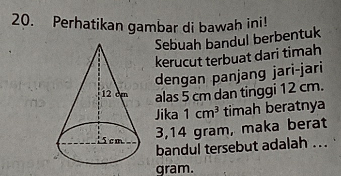 Perhatikan gambar di bawah ini! 
Sebuah bandul berbentuk 
kerucut terbuat dari timah 
dengan panjang jari-jari 
alas 5 cm dan tinggi 12 cm. 
Jika 1cm^3 timah beratnya
3,14 gram, maka berat 
bandul tersebut adalah ... 
gram.