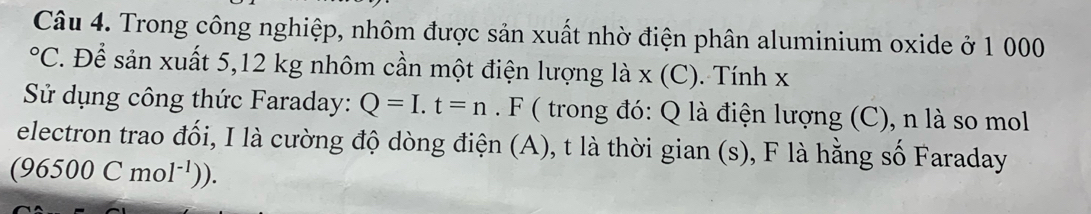 Trong công nghiệp, nhôm được sản xuất nhờ điện phân aluminium oxide ở 1 000°C. Để sản xuất 5,12 kg nhôm cần một điện lượng là x (C). Tính x
Sử dụng công thức Faraday: Q=I.t=n. F ( trong đó: Q là điện lượng (C), n là so mol 
electron trao đối, I là cường độ dòng điện (A), t là thời gian (s), F là hằng số Faraday
(96500Cmol^(-1))).