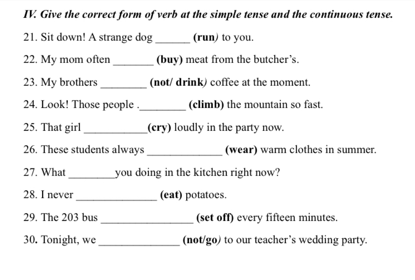 Give the correct form of verb at the simple tense and the continuous tense. 
21. Sit down! A strange dog _(run) to you. 
22. My mom often _(buy) meat from the butcher’s. 
23. My brothers _(not/ drink) coffee at the moment. 
24. Look! Those people ._ (climb) the mountain so fast. 
25. That girl _(cry) loudly in the party now. 
26. These students always _(wear) warm clothes in summer. 
27. What _you doing in the kitchen right now? 
28. I never _(eat) potatoes. 
29. The 203 bus _(set off) every fifteen minutes. 
30. Tonight, we _(not/go) to our teacher’s wedding party.