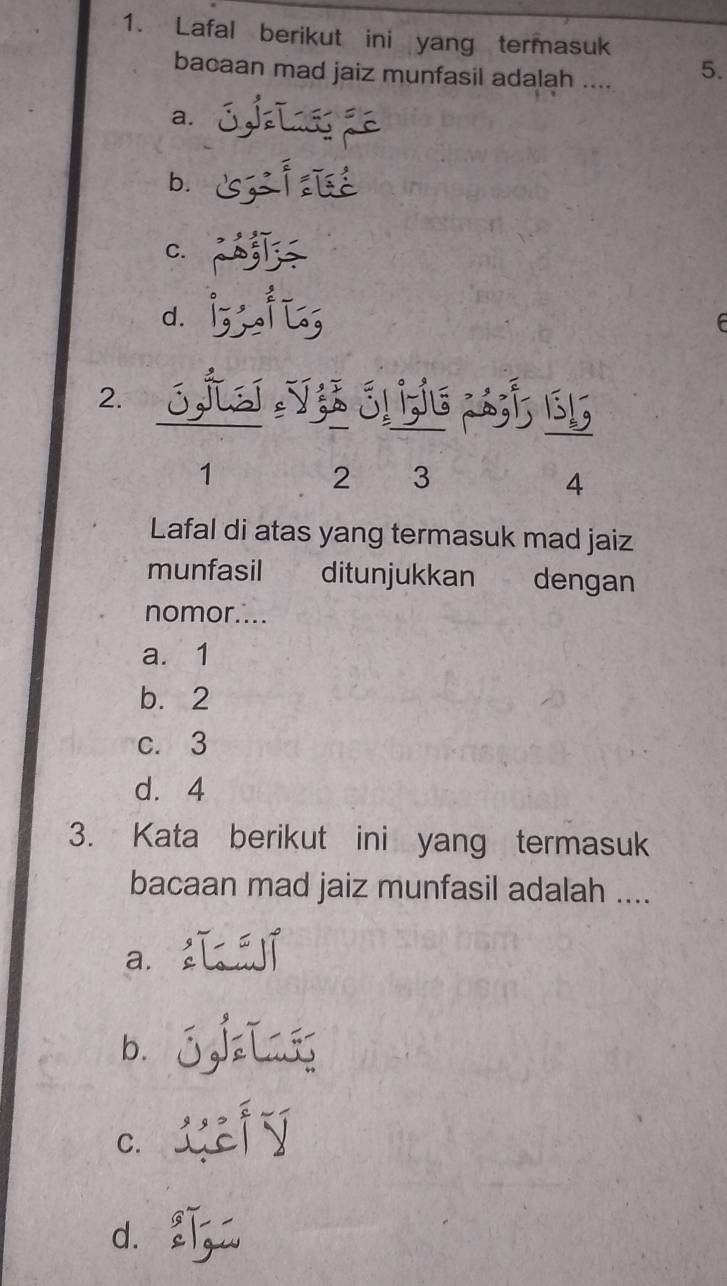 Lafal berikut ini yang termasuk
bacaan mad jaiz munfasil adalah .... 5.
a.
b.
C.
d.
2.
;s 2á; 1; 151
1
2 3
4
Lafal di atas yang termasuk mad jaiz
munfasil ditunjukkan dengan
nomor....
a. 1
b. 2
c. 3
d. 4
3. Kata berikut ini yang termasuk
bacaan mad jaiz munfasil adalah ....
a.
b.
C.
d.