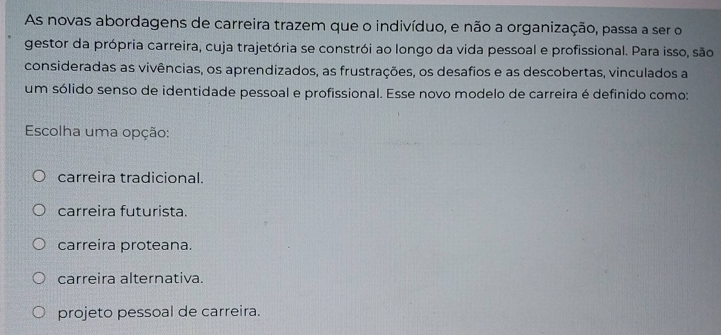 As novas abordagens de carreira trazem que o indivíduo, e não a organização, passa a ser o
gestor da própria carreira, cuja trajetória se constrói ao longo da vida pessoal e profissional. Para isso, são
consideradas as vivências, os aprendizados, as frustrações, os desafios e as descobertas, vinculados a
um sólido senso de identidade pessoal e profissional. Esse novo modelo de carreira é definido como:
Escolha uma opção:
carreira tradicional.
carreira futurista.
carreira proteana.
carreira alternativa.
projeto pessoal de carreira.