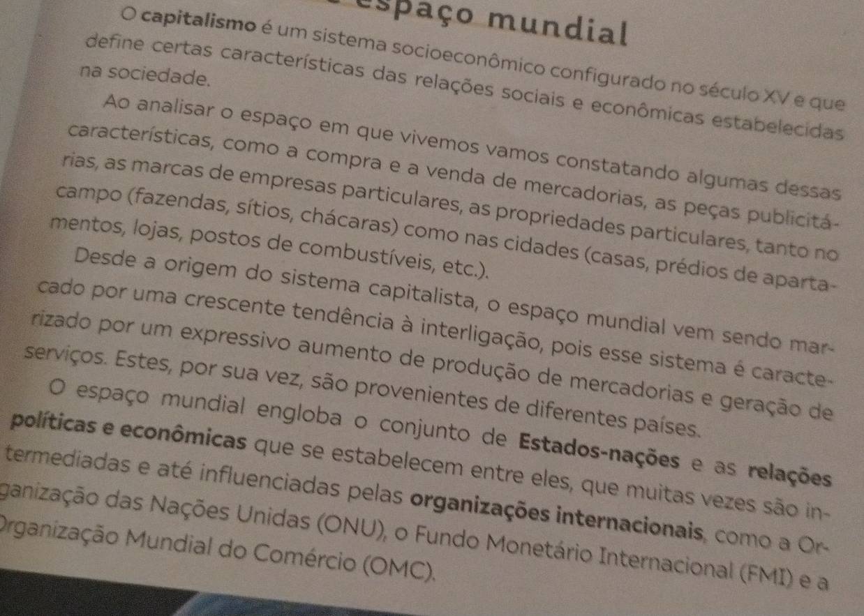 espaço mundial 
O capitalismo é um sistema socioeconômico configurado no século XV e que 
na sociedade. 
define certas características das relações sociais e econômicas estabelecidas 
Ao analisar o espaço em que vivemos vamos constatando algumas dessas 
características, como a compra e a venda de mercadorias, as peças publicitá- 
rias, as marcas de empresas particulares, as propriedades particulares, tanto no 
campo (fazendas, sítios, chácaras) como nas cidades (casas, prédios de aparta 
mentos, lojas, postos de combustíveis, etc.). 
Desde a origem do sistema capitalista, o espaço mundial vem sendo mar- 
cado por uma crescente tendência à interligação, pois esse sistema é caracte 
Prizado por um expressivo aumento de produção de mercadorias e geração de 
serviços. Estes, por sua vez, são provenientes de diferentes países. 
O espaço mundial engloba o conjunto de Estados-nações e as relações 
políticas e econômicas que se estabelecem entre eles, que muitas vezes são in- 
termediadas e até influenciadas pelas organizações internacionais, como a Or- 
ganização das Nações Unidas (ONU), o Fundo Monetário Internacional (FMI) e a 
Organização Mundial do Comércio (OMC).