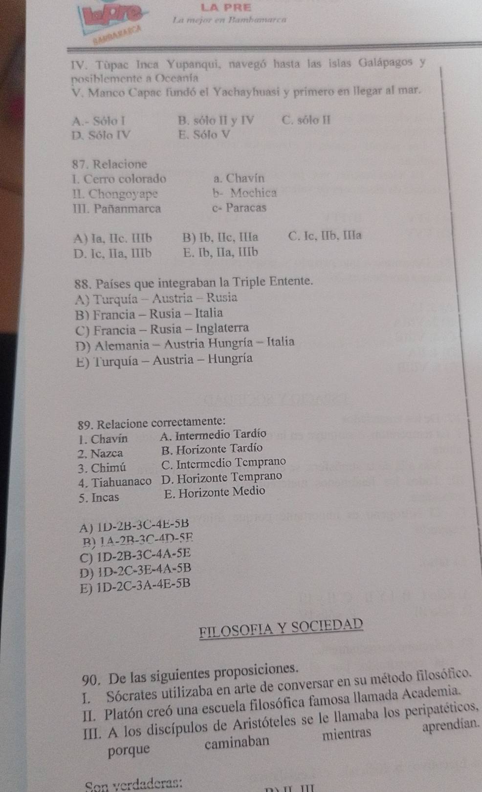 LA PRE
La mejor en Bambamarca
     
IV. Tùpac Inca Yupanqui, navegó hasta las islas Galápagos y
posiblemente a Oceanía
V. Manco Capac fundó el Yachayhuasi y primero en llegar al mar.
A.- Sólo I B. sólo II y IV C. sólo II
D. Sólo IV E. Sólo V
87. Relacione
I. Cerro colorado a. Chavín
II. Chongoyape b- Mochica
III. Pañanmarca c- Paracas
A) Ia, IIc. IIIb B) Ib, IIc, IIIa C. Ic, IIb, IIIa
D. Ic, IIa, IIIb E. Ib, IIa, IIIb
88. Países que integraban la Triple Entente.
A) Turquía - Austria - Rusia
B) Francia - Rusia - Italia
C) Francia - Rusia - Inglaterra
D) Alemania - Austria Hungría - Italia
E) Turquía - Austria - Hungría
89. Relacione correctamente:
1. Chavín A. Intermedio Tardío
2. Nazca B. Horizonte Tardío
3. Chimú C. Intermedio Temprano
4. Tiahuanaco D. Horizonte Temprano
5. Incas E. Horizonte Medio
A) 1D-2B-3C-4E-5B
B) 1A-2B-3C-4D-5F
C) 1D-2B-3C-4A-5E
D) 1D-2C-3E-4A-5B
E) 1D-2C-3A-4E-5B
FILOSOFIA Y SOCIEDAD
90. De las siguientes proposiciones.
I.  Sócrates utilizaba en arte de conversar en su método filosófico.
II. Platón creó una escuela filosófica famosa llamada Academia.
IIII. A los discípulos de Aristóteles se le llamaba los peripatéticos,
porque caminaban mientras aprendían.
Son verdaderas: