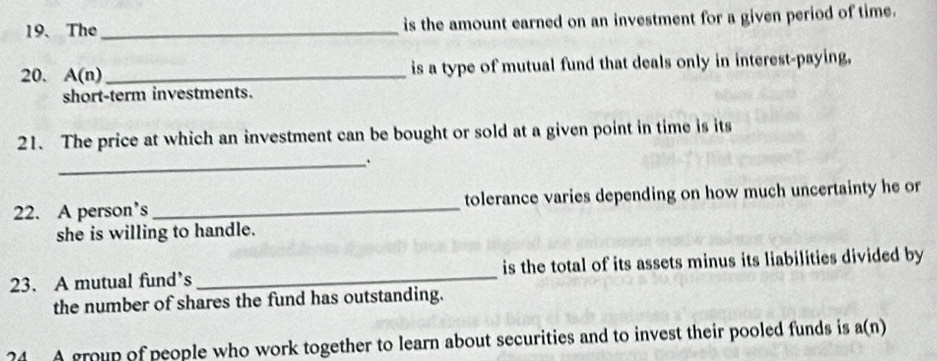 The _is the amount earned on an investment for a given period of time. 
20. A(n) _is a type of mutual fund that deals only in interest-paying, 
short-term investments. 
21. The price at which an investment can be bought or sold at a given point in time is its 
_ 
22. A person’s _tolerance varies depending on how much uncertainty he or 
she is willing to handle. 
23. A mutual fund’s_ is the total of its assets minus its liabilities divided by 
the number of shares the fund has outstanding. 
?4 A group of people who work together to learn about securities and to invest their pooled funds is a(n)