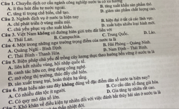 Chuyển dịch cơ cầu ngành công nghiệp nước ta có xu hưởng
A. ít thu hút đầu tư nước ngoài. B. tăng xuất khẩu sân phẩm thô.
C. tăng tỉ trọng chế biến, chế tạo. D. giám sản phẩm chất lượng cao.
Câu 2. Ngành dịch vụ ở nước ta hiện nay
A. chỉ phát triển ở vùng miền núi. B. hiện đại ở tắt cả các lĩnh vực.
C. chủ yếu phục vụ cho xuất khẩu. D. xuất hiện nhiều loại hình mới.
Câu 3. Việt Nam không có đường biên giới trên đất liền với D. Lào.
A. Thái Lan. B. Campuchia. C. Trung Quốc.
Câu 4. Một trong những ngư trường trọng điểm của nước ta là
A. Quảng Ngãi - Bình Định B. Hải Phòng - Quảng Ninh.
C. Thái Bình - Thanh Hóa. D. Nam Định - Thái Bình.
Câu 5. Biện pháp chủ yếu để trồng cây lượng thực theo hướng bến vững ở nước ta là
A. liên kết nhiều vùng, hội nhập quốc tế.
B. canh tác hữu cơ, ứng dụng công nghệ.
C. mở rộng thị trường, thúc đầy chế biến.
D. sản xuất trang trại, hoàn thiện hạ tằng.
Câu 6. Phát biểu nào sau đây không đúng về đặc điểm dân số nước ta hiện nay?
B. Cơ cầu dân số đang giả hóa
A. Có nhiều dân tộc ít người.
D. Gia tăng tự nhiên rất cao.
C. Có quy mô dân số lớn.
Câu 7, Khó khăn về điều kiện tự nhiên đổi với việc đánh bắt thủy hải sản ở nước ta là
nthầp nhiệt đới.