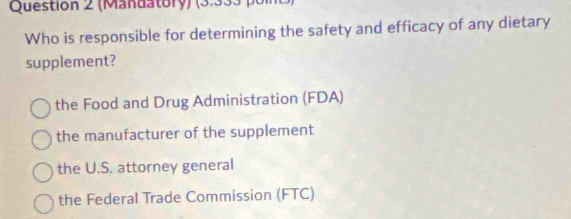 (Mandatory) (3.333 poit)
Who is responsible for determining the safety and efficacy of any dietary
supplement?
the Food and Drug Administration (FDA)
the manufacturer of the supplement
the U.S. attorney general
the Federal Trade Commission (FTC)