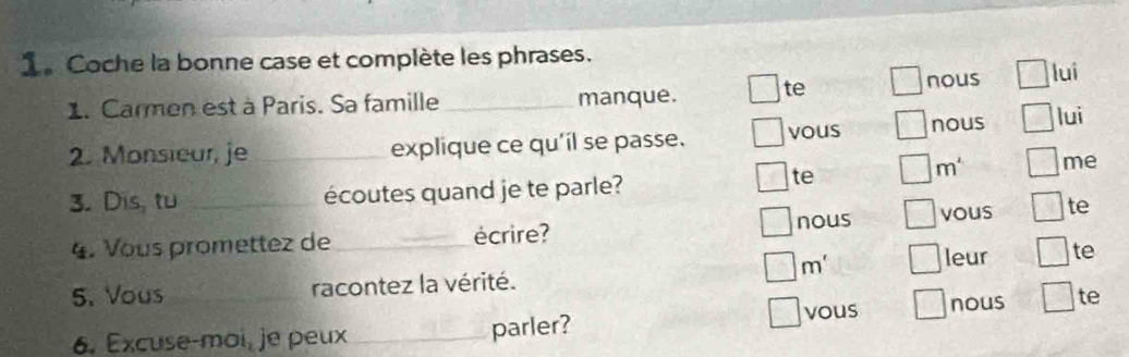 Coche la bonne case et complète les phrases. 
1. Carmen est à Paris. Sa famille _manque. te nous lui 
2. Monsieur, je_ explique ce qu'il se passe. vous nous lui 
3. Dis, tu _écoutes quand je te parle? 
te
m^4 me 
nous vous te 
4. Vous promettez de _écrire? 
m' 
leur te 
5. Vous _racontez la vérité. 
overline _  
6. Excuse-moi,je peux_ parler? vous nous te