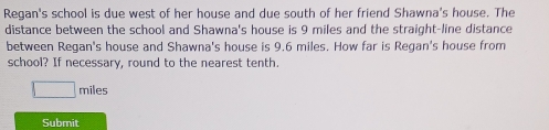 Regan's school is due west of her house and due south of her friend Shawna's house. The 
distance between the school and Shawna's house is 9 miles and the straight-line distance 
between Regan's house and Shawna's house is 9.6 miles. How far is Regan's house from 
school? If necessary, round to the nearest tenth.
miles
Submit