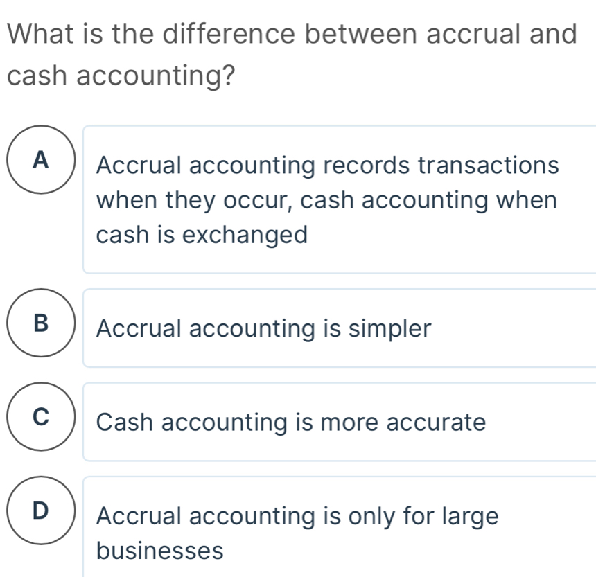 What is the difference between accrual and
cash accounting?
A ) Accrual accounting records transactions
when they occur, cash accounting when
cash is exchanged
B  Accrual accounting is simpler
c) Cash accounting is more accurate
D  Accrual accounting is only for large
businesses