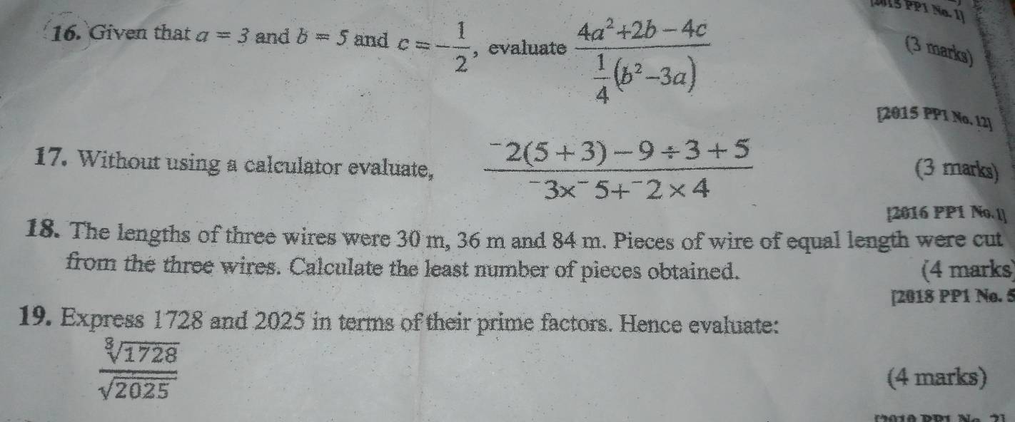 J1S PP1 No. 1] 
16. Given that a=3 and b=5 and c=- 1/2  , evaluate frac 4a^2+2b-4c 1/4 (b^2-3a)
(3 marks) 
[2015 PP1 No. I2] 
17. Without using a calculator evaluate, frac ^-2(5+3)-9/ 3+5^-3x^-5+^-2* 4 (3 marks) 
[2016 PP1 No. l] 
18. The lengths of three wires were 30 m, 36 m and 84 m. Pieces of wire of equal length were cut 
from the three wires. Calculate the least number of pieces obtained. (4 marks) 
[2018 PP1 No. 5 
19. Express 1728 and 2025 in terms of their prime factors. Hence evaluate:
 sqrt[3](1728)/sqrt(2025) 
(4 marks)