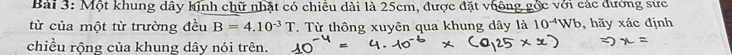 Một khung dây hinh chữ nhật có chiều dài là 25cm, được đặt vuộng gốc với các đường sức 
từ của một từ trường đều B=4.10^(-3)T T Từ thông xuyên qua khung dây là 10^(-4)Wb , hãy xác định 
chiều rộng của khung dây nói trên.