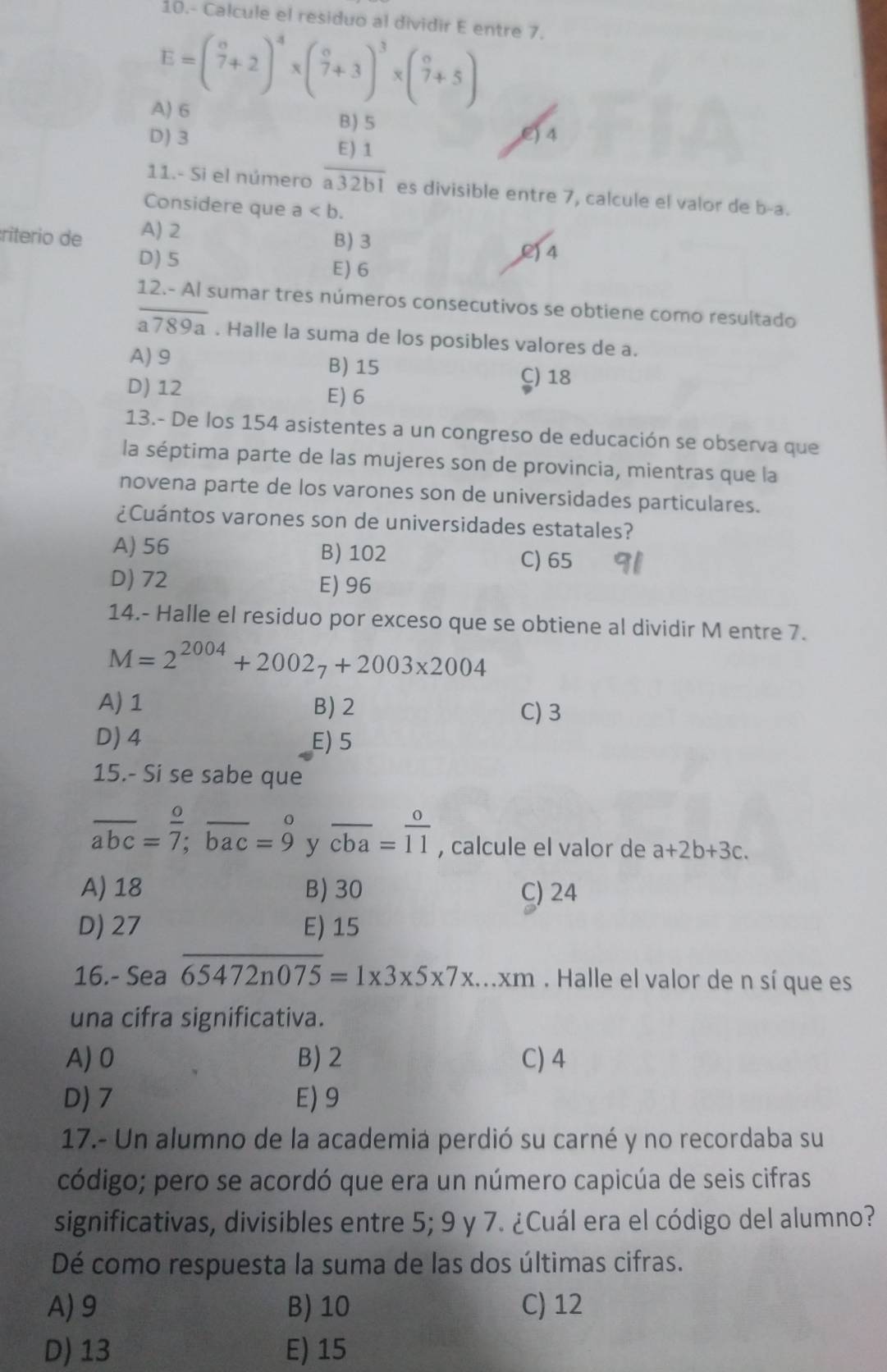 10.- Calcule el residuo al dividir E entre 7.
E=( circ /7 +2)^4* ( circ /7 +3)^3* ( circ /7 +5)
A) 6
B) 5
D) 3 E) 4
11.- Si el número  E)1/a32b1  es divisible entre 7, calcule el valor de b-a.
Considere que a
:riterio de A) 2
B) 3
() 4
D)5 E) 6
12.- Al sumar tres números consecutivos se obtiene como resultado
overline a789a. Halle la suma de los posibles valores de a.
A) 9 B) 15 C) 18
D) 12 E) 6
13.- De los 154 asistentes a un congreso de educación se observa que
la séptima parte de las mujeres son de provincia, mientras que la
novena parte de los varones son de universidades particulares.
¿Cuántos varones son de universidades estatales?
A) 56 B) 102 C) 65
D) 72 E) 96
14.- Halle el residuo por exceso que se obtiene al dividir M entre 7.
M=2^(2004)+2002_7+2003* 2004
A) 1 B) 2 C) 3
D) 4 E) 5
15.- Si se sabe que
overline abc= o/7 ;overline bac=9^((circ) __ y overline cba)= o/11  , calcule el valor de a+2b+3c.
A) 18 B) 30 C) 24
D) 27 E) 15
16.- Sea overline 65472n075=1* 3* 5* 7* ...xm. Halle el valor de n sí que es
una cifra significativa.
A) 0 B)2 C) 4
D) 7 E) 9
17.- Un alumno de la academia perdió su carné y no recordaba su
código; pero se acordó que era un número capicúa de seis cifras
significativas, divisibles entre 5; 9 y 7. ¿Cuál era el código del alumno?
Dé como respuesta la suma de las dos últimas cifras.
A)9 B) 10 C) 12
D) 13 E) 15