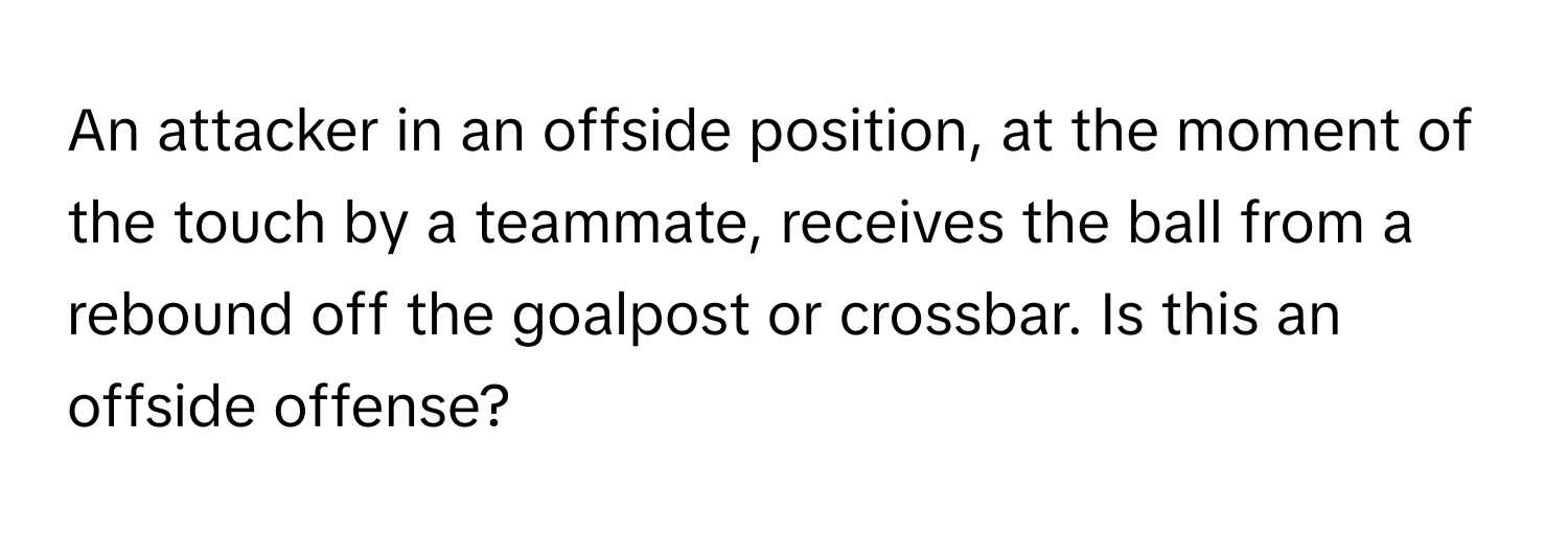 An attacker in an offside position, at the moment of the touch by a teammate, receives the ball from a rebound off the goalpost or crossbar. Is this an offside offense?