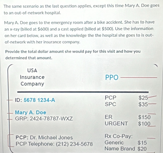 The same scenario as the last question applies, except this time Mary A. Doe goes 
to an out-of-network hospital. 
Mary A. Doe goes to the emergency room after a bike accident. She has to have 
an x -ray (billed at $600) and a cast applied (billed at $500). Use the information 
on her card below, as well as the knowledge the the hospital she goes to is out- 
of-network with her insurance company. 
Provide the total dollar amount she would pay for this visit and how you 
determined that amount. 
USA 
Insurance PPO_ 
Company 
ID: 5678 1234-A PCP $25
SPC $35
Mary A. Doe 
_ 
ER 
GRP: 2424-78787-WXZ $150
URGENT $100 _ 
PCP: Dr. Michael Jones Rx Co-Pay: 
_ 
PCP Telephone: (212) 234-5678 Generic $15
Name Brand $20
_