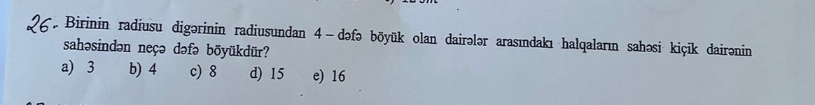 Birinin radiusu digərinin radiusundan 4 -dəfə bōyük olan dairələr arasındakı halqaların sahəsi kiçik dairənin
sahəsindən neçə dəfə böyükdür?
a) 3 b) 4 c) 8 d) 15 e) 16