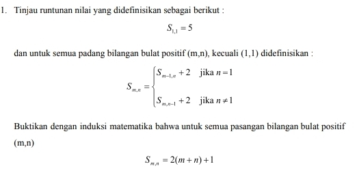 Tinjau runtunan nilai yang didefinisikan sebagai berikut :
S_1,1=5
dan untuk semua padang bilangan bulat positif (m,n) , kecuali (1,1) didefinisikan :
S_nx=beginarrayl S_min+2jikan=1 S_m=1+2jikan!= 1endarray.
Buktikan dengan induksi matematika bahwa untuk semua pasangan bilangan bulat positif
(m,n)
S_m,n=2(m+n)+1