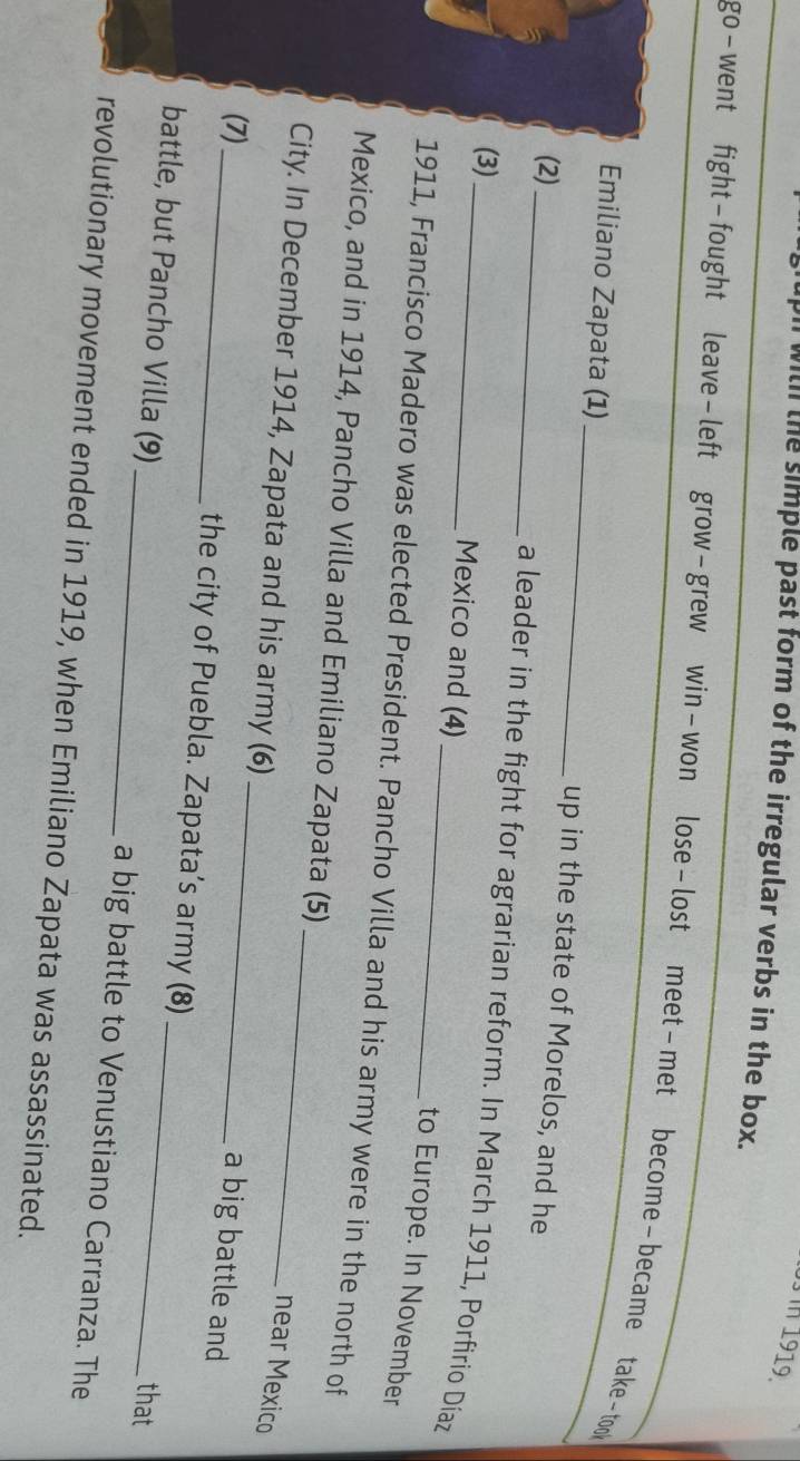 with the simple past form of the irregular verbs in the box. 
go-went fight-fought leave-left grow-grew win-won lose-lost meet-met become-became take-took 
_ 
Emiliano Zapata (1)_ up in the state of Morelos, and he 
(2) 
a leader in the fight for agrarian reform. In March 1911, Porfirio Díaz 
(3)_ Mexico and (4) 
to Europe. In November 
1911, Francisco Madero was elected President. Pancho Villa and his army were in the north of 
_ 
Mexico, and in 1914, Pancho Villa and Emiliano Zapata (5) 
_ 
City. In December 1914, Zapata and his army (6) 
near Mexico 
a big battle and 
(7)_ the city of Puebla. Zapata’s army (8) 
that 
battle, but Pancho Villa (9) _a big battle to Venustiano Carranza. The 
revolutionary movement ended in 1919, when Emiliano Zapata was assassinated.