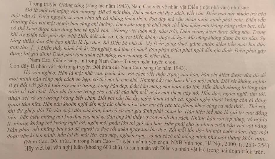 Trong truyện Giăng sáng (sáng tác năm 1943), Nam Cao viết về nhân vật Điển (một nhà văn) như sau:
Đó là một cái mộng văn chương. Đã có một thời, Điền chăm chỉ đọc sách, viết văn. Điền nao nức muốn trở nên
một văn sĩ. Điền nguyện sẽ cam chịu tất cả những thiểu thốn, đoạ đày mà văn nhân nước mình phải chịu. Điễn vẫn
thường báo với một người bạn cùng chỉ hướng: Điễn sẵn lòng từ chối một chỗ làm kiểm mỗi tháng hàng trăm bạc, nếu
có thể kiểm được năm đồng bạc về nghề văn... Nhưng viết luôn mẩy năm trời, Điền chăng kiểm được đồng nào. Trong
khi ấy Điền vẫn phải ăn. Nhà Điền kiết xác xơ. Các em Điền không được đi học. Mà cũng không được ăn no nữa. Sự
túng thiểu đưa đến bao nhiêu là lục đục. Bổ Điền bỏ nhà đi. Mẹ Điền gồng thuê, gánh mướn kiếm tiền nuôi hai đứa
con thơ. [...] Điền thấy mình ích kỉ. Sự nghiệp mà làm gì nữa? Bổn phận Điền phải nghĩ đến gia đình. Điên phải gây
dựng lại gia đình! Điền phải tạm quên cải mộng văn chương để kiếm tiền.
(Nam Cao, Giăng sáng, in trong Nam Cao - Truyện ngắn tuyển chọn,
Còn đây là nhân vật Hộ trong truyện Đời thừa của Nam Cao (sáng tác năm 1943).
Hộ vốn nghèo. Hắn là một nhà văn, trước kia, với cách viết thận trọng của hắn, hắn chỉ kiểm được vừa đù đề
một mình hắn sống một cách eo hẹp, có thể nói là cực khổ. Nhưng bẩy giờ hắn chỉ có một mình. Đối rét không nghĩa
lí gì đổi với gã trẻ tuổi say mê lí tưởng. Lòng hắn đẹp. Đầu hắn mang một hoài bão lớn. Hắn khinh những lo lắng tùn
mùn về vật chất. Hắn chi lo vun trồng cho cái tài của hắn mỗi ngày một thêm này nở. Hắn đọc, ngẫm nghĩ, tìm tôi,
nhận xét và suy tưởng không biết chán. Đối với hắn lúc ấy, nghệ thuật là tắt cả, ngoài nghệ thuật không còn gì đáng
quan tâm nữa. Hắn băn khoãn nghĩ đến một tác phẩm nó sẽ làm mờ hết các tác phẩm khác cùng ra một thời... Thế rồi,
khi đã ghép đời Từ vào cuộc đời của hắn, hắn có cả một gia đình phải chăm lo. Hắn hiểu thể nào là giá trị của đồng
tiển; hắn hiểu những nổi khổ đau của một kẻ đàn ộng khi thấy vợ con mình đói rách. Những bận rộn tẹp nhẹp, vô nghĩa
lí, nhưng không thể không nghĩ tới, ngồn một phần lớn thì giờ của hắn. Hắn phải cho in nhiều cuốn văn viết vội vàng.
Hán phải viết những bài báo đề người ta đọc rồi quên ngay sau lúc đọc. Rồi mỗi lần đọc lại một cuốn sách, hay một
đoạn văn ki tên mình, hắn lại đỏ mặt lên, cau mày, nghiến răng, vỏ nát sách mà mắng mình như một thắng khốn nạn...
(Nam Cao, Đời thừa, in trong Nam Cao - Truyện ngắn tuyển chọn, NXB Văn học, Hà Nội, 2000, tr. 253- 254)
Hãy viết bài văn nghị luận (khoảng 600 chữ) so sánh nhân vật Điền và nhân vật Hộ trong hai đoạn trích trên.