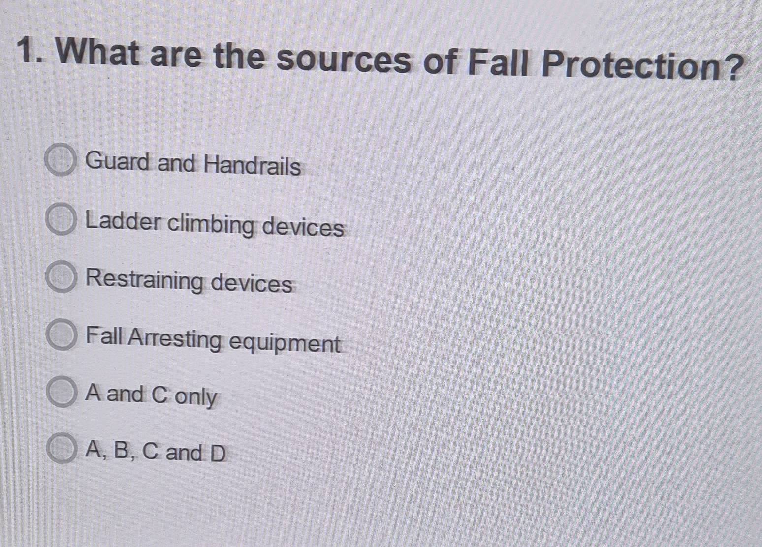 What are the sources of Fall Protection?
Guard and Handrails
Ladder climbing devices
Restraining devices
Fall Arresting equipment
A and C only
A, B, C and D