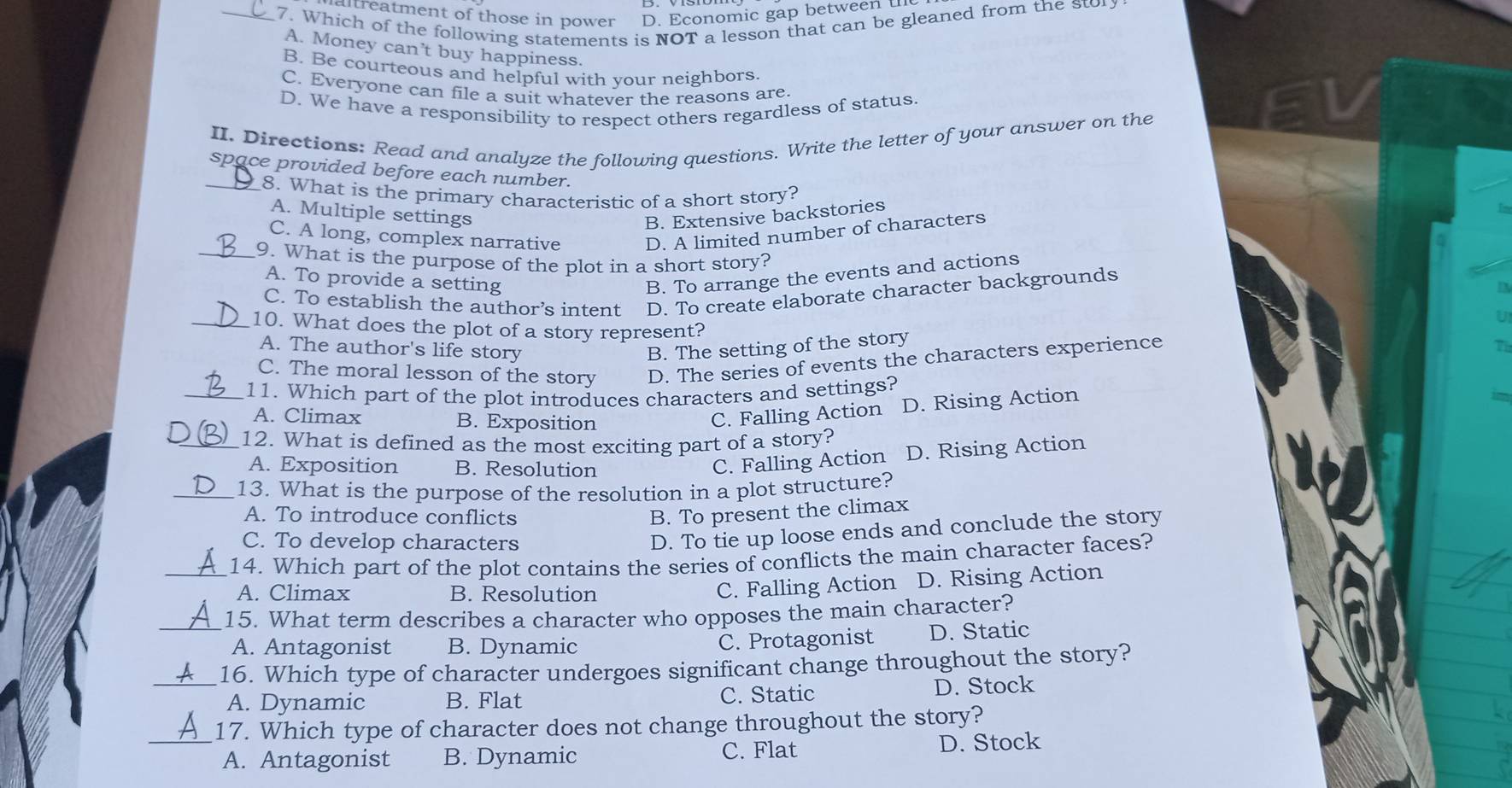 Iltreatment of those in power D. Economic gap between 
_7. Which of the following statements is NOT a lesson that can be gleaned from the stor
A. Money can’t buy happiness.
B. Be courteous and helpful with your neighbors.
C. Everyone can file a suit whatever the reasons are
D. We have a responsibility to respect others regardless of status
II. Directions: Read and analyze the following questions. Write the letter of your answer on the
space provided before each number.
_8. What is the primary characteristic of a short story?
A. Multiple settings B. Extensive backstories
C. A long, complex narrative D. A limited number of characters
_9. What is the purpose of the plot in a short story?
A. To provide a setting
B. To arrange the events and actions
C. To establish the author’s intent D. To create elaborate character backgrounds
U
_10. What does the plot of a story represent?
A. The author's life story B. The setting of the story
C. The moral lesson of the story D. The series of events the characters experience
7
_11. Which part of the plot introduces characters and settings?
A. Climax B. Exposition
C. Falling Action D. Rising Action
_12. What is defined as the most exciting part of a story?
A. Exposition B. Resolution
C. Falling Action D. Rising Action
_13. What is the purpose of the resolution in a plot structure?
A. To introduce conflicts B. To present the climax
C. To develop characters
D. To tie up loose ends and conclude the story
_14. Which part of the plot contains the series of conflicts the main character faces?
A. Climax B. Resolution
C. Falling Action D. Rising Action
_15. What term describes a character who opposes the main character?
A. Antagonist B. Dynamic C. Protagonist D. Static
_16. Which type of character undergoes significant change throughout the story?
A. Dynamic B. Flat C. Static D. Stock
_17. Which type of character does not change throughout the story?
A. Antagonist B. Dynamic C. Flat
D. Stock