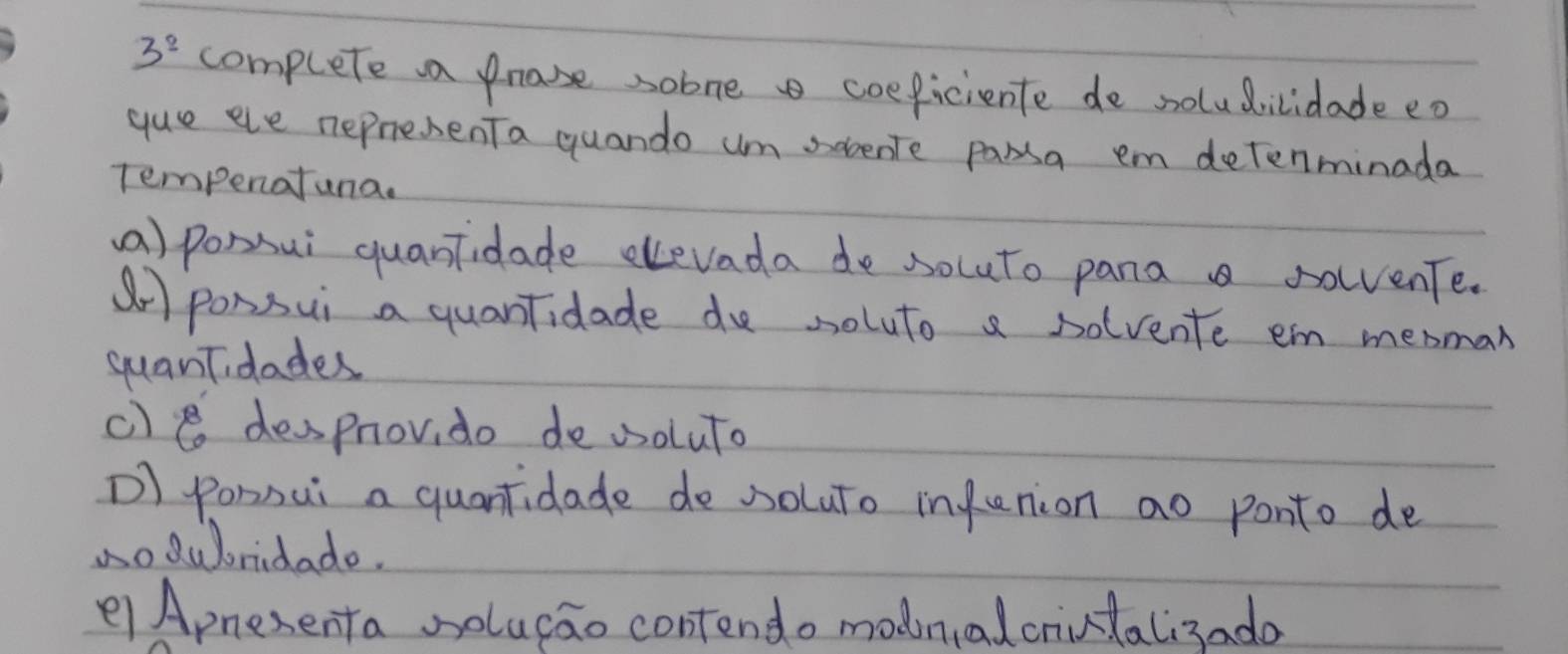 3^2 complete a phase sobne coeficiente de soludilidade eo
gue ele nepresenTa quando um sobente parsa em detenminada
Tempenatuna.
(a) pomsui quantidade elevada de socuto panaa solvente.
ar ponsui a quantidade de soluto a solvente em menman
guantidades
c)e desprov, do de osoluto
D) ponnui a quantidade de soluto infunion ao ponto de
oduoridado.
e Apnesenta solugao contendo modnalcrintali3ado