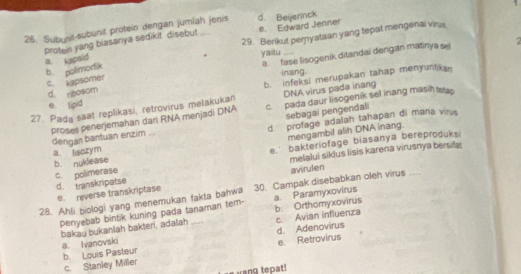 Subunit-subunit protein dengan jumlah jenis d. Beijernck
protein yang biasanya sedikit disebut .... e. Edward Jenner 1
29. Berikut peryataan yang tepat mengenai virus
2
c. kapsomer a.fase lisogenik ditandai dengan matinya se
b polimorfik a kapsid yaitu 
inang
b. infeksi merupakan tahap menyuntikan
d ribosom
27. Pada saat replikasi, retrovirus melakukan DNA virus pada inang
e. lipid
proses penerjemahan dari RNA menjadi DNA c. pada daur lisogenik sel inang masih tetap
sebagai pengendali
d. profage adalah tahapan di maña virus
dengan bantuan enzim ...
mengambil alih DNA inang.
b. nuklease e.' bakteriofage biasanya bereproduks
a lisozym
c. polimerase melalui siklus lisis karena virusnya bersifat
d. transkripatse
e. reverse transkriptase avirulen
28. Ahli biologi yang menemukan fakta bahwa 30. Campak disebabkan oleh virus ....
penyebab bintik kuning pada tanaman tem- a. Paramyxovirus
bakau bukanlah bakteri, adalah ..... b. Orthomyxovirus
d. Adenovirus
a. Ivanovski c. Avian influenza
b Louis Pasteur e. Retrovirus
c. Stanley Miller
wang tepat!