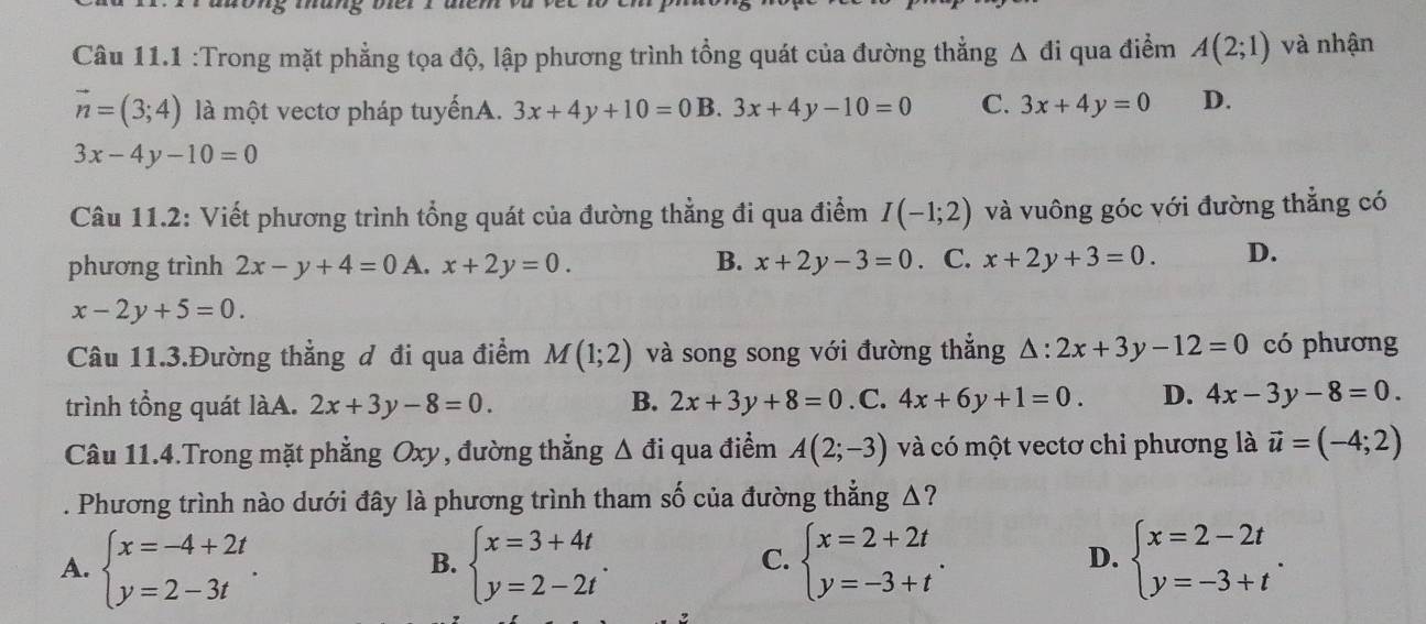 mang dc
Câu 11.1 :Trong mặt phẳng tọa độ, lập phương trình tổng quát của đường thắng △ di qua điểm A(2;1) và nhận
vector n=(3;4) là một vectơ pháp tuyếnA. 3x+4y+10=0 B. 3x+4y-10=0 C. 3x+4y=0 D.
3x-4y-10=0
Câu 11.2: Viết phương trình tổng quát của đường thẳng đi qua điểm I(-1;2) và vuông góc với đường thẳng có
phương trình 2x-y+4=0 A. x+2y=0. B. x+2y-3=0. C. x+2y+3=0. D.
x-2y+5=0.
Câu 11.3.Đường thẳng đ đi qua điểm M(1;2) và song song với đường thẳng △ :2x+3y-12=0 có phương
trình tổng quát làA. 2x+3y-8=0. B. 2x+3y+8=0. C. 4x+6y+1=0. D. 4x-3y-8=0.
Câu 11.4.Trong mặt phẳng Oxy, đường thẳng △ di qua điểm A(2;-3) và có một vectơ chỉ phương là vector u=(-4;2). Phương trình nào dưới đây là phương trình tham số của đường thẳng Δ?
A. beginarrayl x=-4+2t y=2-3tendarray. . beginarrayl x=3+4t y=2-2tendarray. . beginarrayl x=2+2t y=-3+tendarray. . beginarrayl x=2-2t y=-3+tendarray. .
B.
C.
D.