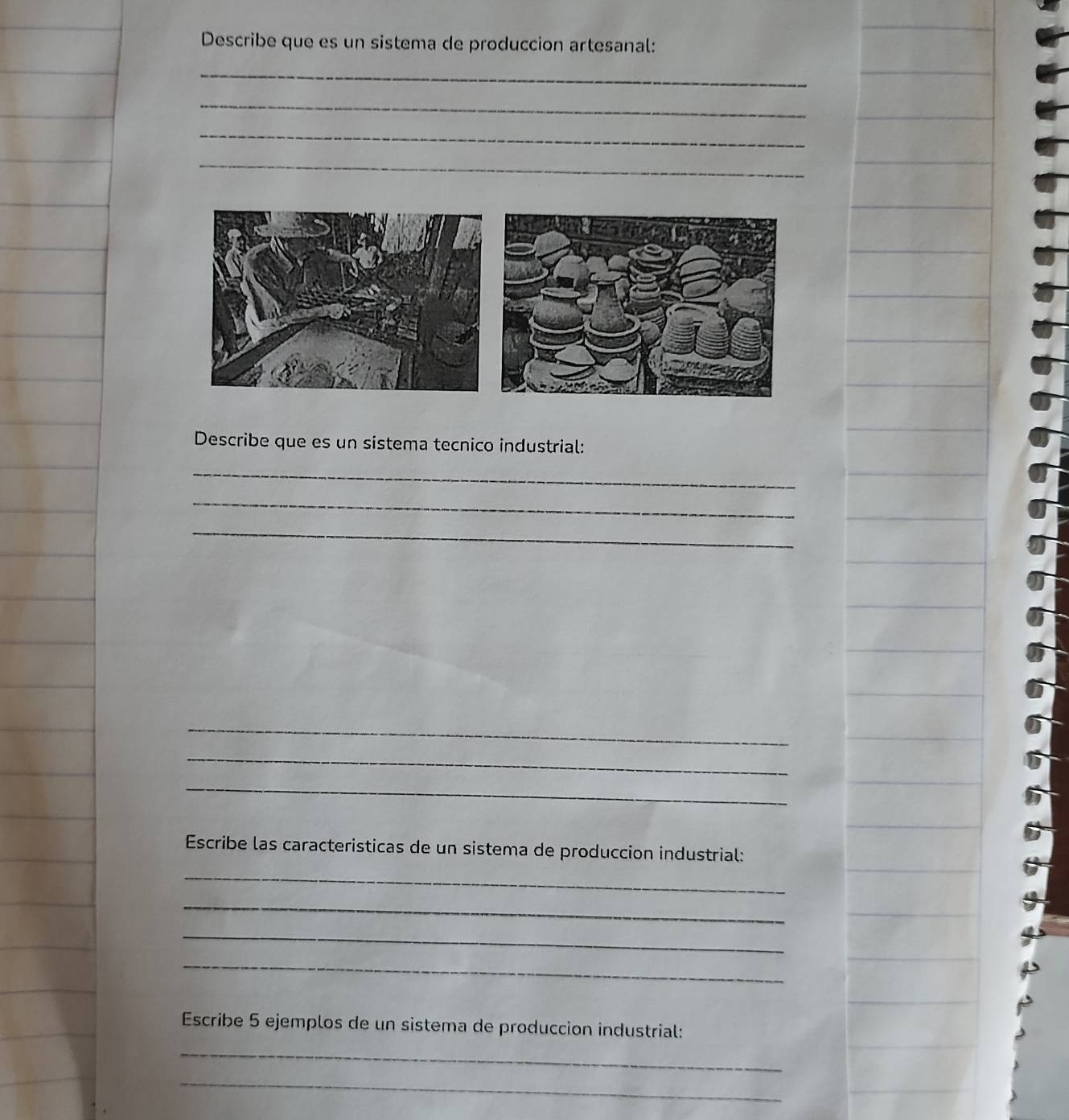 Describe que es un sistema de produccion artesanal: 
_ 
_ 
_ 
_ 
Describe que es un sistema tecnico industrial: 
_ 
_ 
_ 
_ 
_ 
_ 
Escribe las caracteristicas de un sistema de produccion industrial: 
_ 
_ 
_ 
_ 
Escribe 5 ejemplos de un sistema de produccion industrial: 
_ 
_