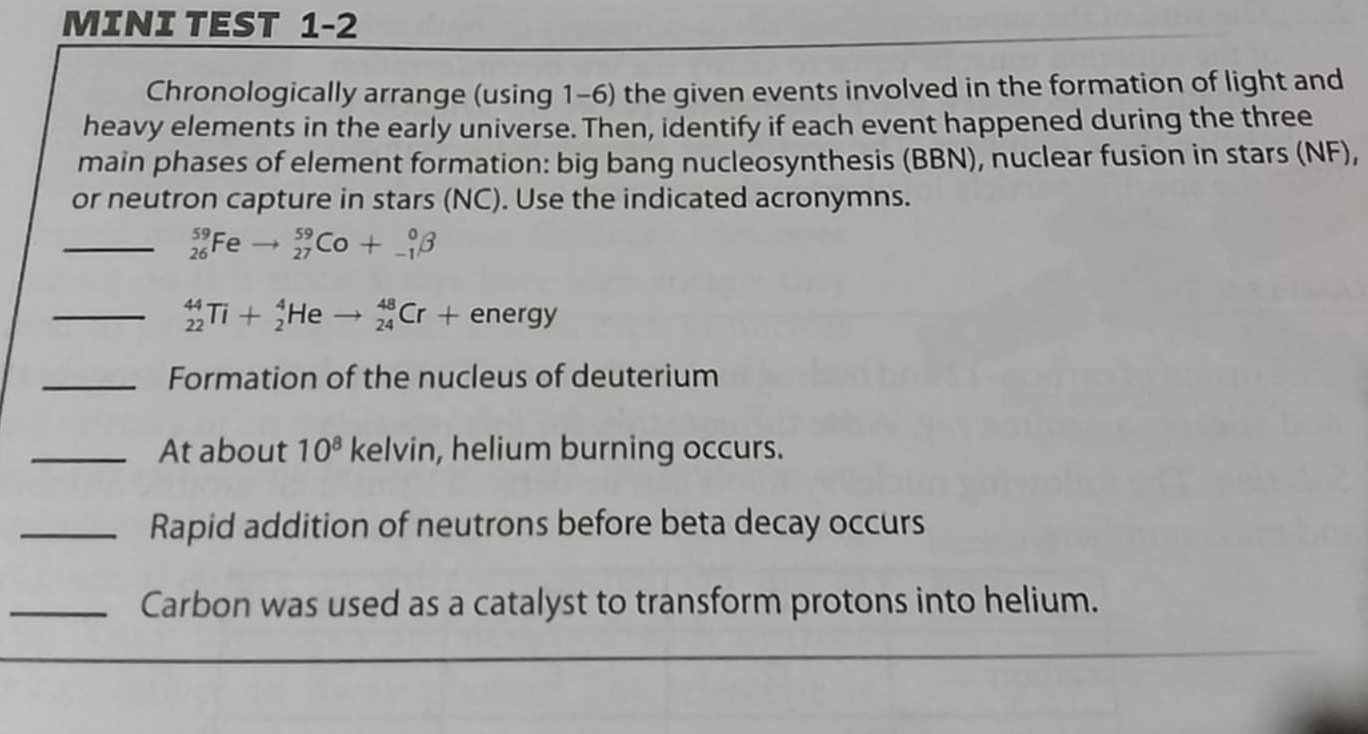 MINI TEST 1-2 
Chronologically arrange (using 1-6) the given events involved in the formation of light and 
heavy elements in the early universe. Then, identify if each event happened during the three 
main phases of element formation: big bang nucleosynthesis (BBN), nuclear fusion in stars (NF), 
or neutron capture in stars (NC). Use the indicated acronymns. 
_ _(26)^(59)Feto _(27)^(59)Co+_(-1)^0beta
_ _(22)^(44)Ti+_2^(4Heto _(24)^(48)Cr+energy
_Formation of the nucleus of deuterium 
_At about 10^8) kelvin, helium burning occurs. 
_Rapid addition of neutrons before beta decay occurs 
_Carbon was used as a catalyst to transform protons into helium.