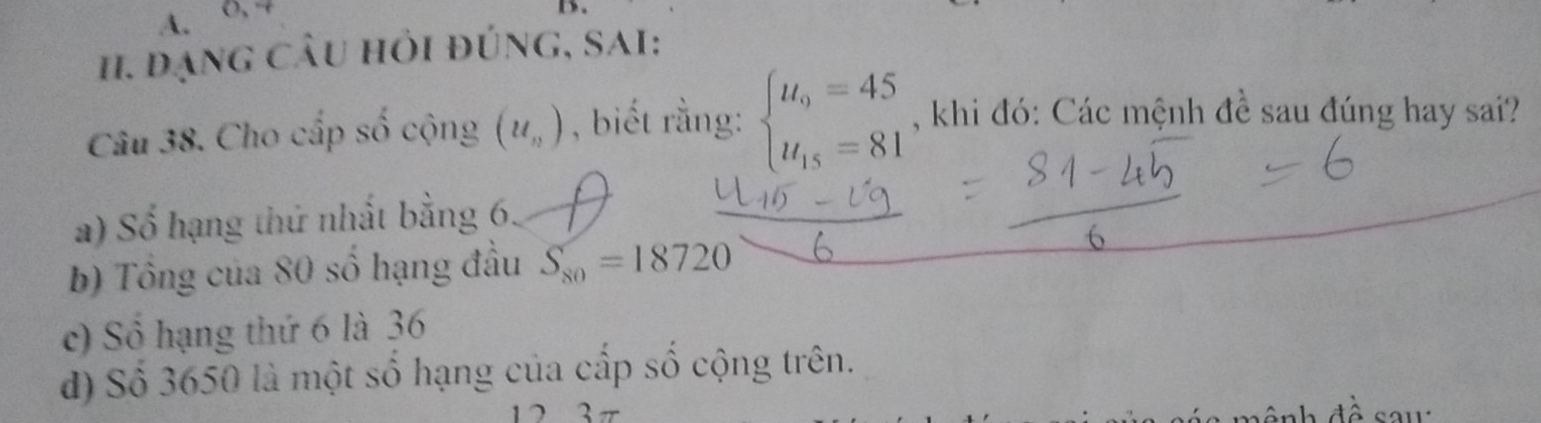 đạng câu hỏi đúng, sai:
Câu 38. Cho cấp số cộng (u_n) , biết rằng: beginarrayl u_9=45 u_15=81endarray. , khi đó: Các mệnh đề sau đúng hay sai?
a) Số hạng thứ nhất bằng 6.
b) Tổng của 80 số hạng đầu S_80=18720
c) Số hạng thứ 6 là 36
d) Số 3650 là một số hạng của cấp số cộng trên.