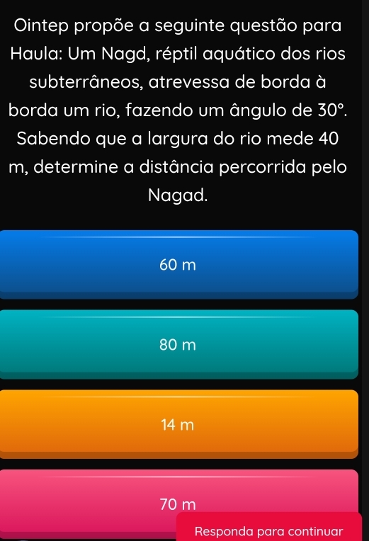 Ointep propõe a seguinte questão para
Haula: Um Nagd, réptil aquático dos rios
subterrâneos, atrevessa de borda à
borda um rio, fazendo um ângulo de 30°. 
Sabendo que a largura do rio mede 40
m, determine a distância percorrida pelo
Nagad.
60 m
80 m
14 m
70 m
Responda para continuar