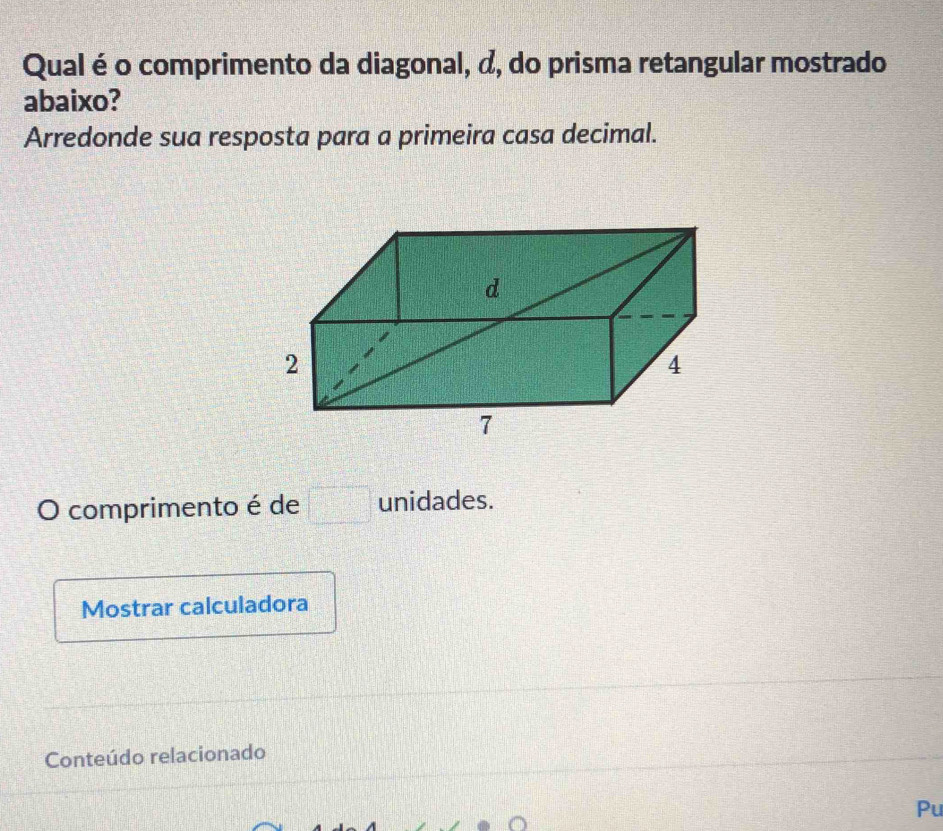 Qual é o comprimento da diagonal, d, do prisma retangular mostrado 
abaixo? 
Arredonde sua resposta para a primeira casa decimal. 
O comprimento é de □ unidades. 
Mostrar calculadora 
Conteúdo relacionado 
Pu