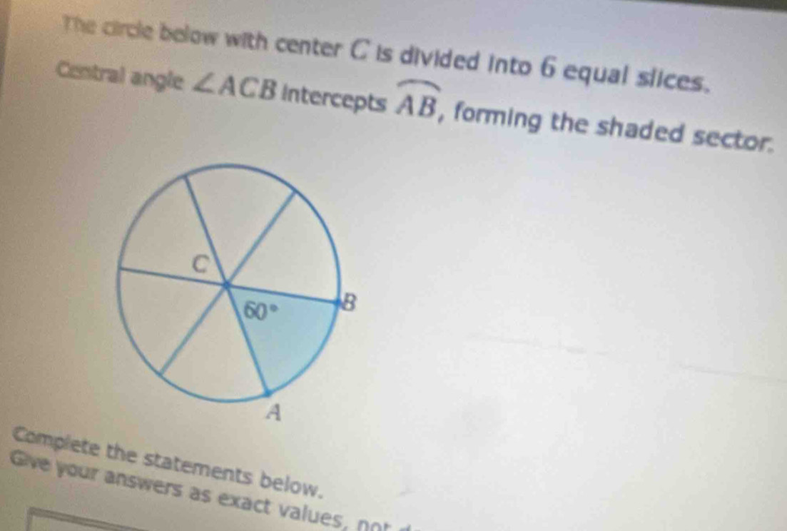 The circle below with center C is divided into 6 equal slices.
Central angle ∠ ACB Intercepts widehat AB, , forming the shaded sector.
Complete the statements below.
Give your answers as exact values, nor