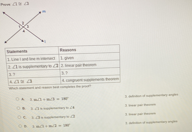 Prove: ∠ 1≌ ∠ 3
Which statement and reason best comp
A.  3. m∠ 1+m∠ 3=180° 3. definition of supplementary angles
B. 3. ∠ 1 is supplementary to ∠ 4 3. linear pair theorem
C. 3. ∠ 3 is supplementary to ∠ 2 3. linear pair theorem
D. 3m∠ 1+m∠ 2=180° 3. definition of supplementary angles