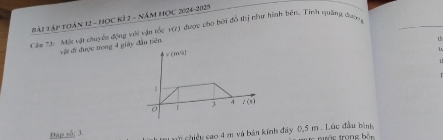 BàI TậP TOÁN 12 - HỌC KÌ 2 - năM HỌC 2024-2025 được cho bởi đồ thị như hình bên. Tính quãng đường 
Câu 73: Một vật chuyển động với vận tốc v(t)
vật đi được trong 4 giây đầu tiên. 
th
v(m/s)
t
t
1
0 1 3 4 t(s)
Đáp số: 3.
v ới chiều cac 4n n và bán kính đáy 0,5 m. Lúc đầu bình 
trớc trong bàn