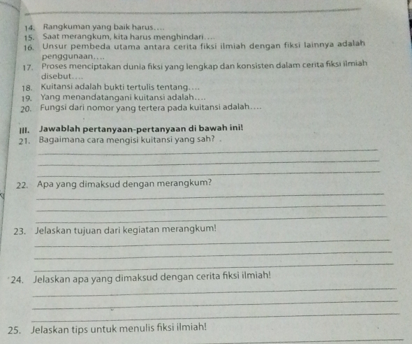 Rangkuman yang baik harus…. 
15. Saat merangkum, kita harus menghindari… 
16. Unsur pembeda utama antara cerita fiksi ilmiah dengan fiksi lainnya adalah 
penggunaan.... 
17. Proses menciptakan dunia fiksi yang lengkap dan konsisten dalam cerita fiksi ilmiah 
disebut.... 
18. Kuitansi adalah bukti tertulis tentang… 
19. Yang menandatangani kuitansi adalah… 
20. Fungsi dari nomor yang tertera pada kuitansi adalah… 
III. Jawablah pertanyaan-pertanyaan di bawah ini! 
21. Bagaimana cara mengisi kuitansi yang sah? 
_ 
_ 
_ 
_ 
22. Apa yang dimaksud dengan merangkum? 
_ 
_ 
_ 
23. Jelaskan tujuan dari kegiatan merangkum! 
_ 
_ 
_ 
24. Jelaskan apa yang dimaksud dengan cerita fiksi ilmiah! 
_ 
_ 
_ 
25. Jelaskan tips untuk menulis fiksi ilmiah!